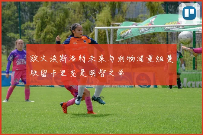 欧文谈斯洛特未来与利物浦重组曼联留卡里克是明智之举
