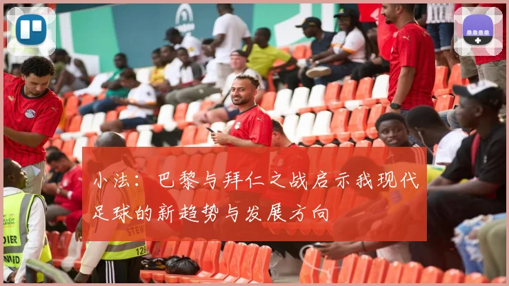 小法：巴黎与拜仁之战启示我现代足球的新趋势与发展方向