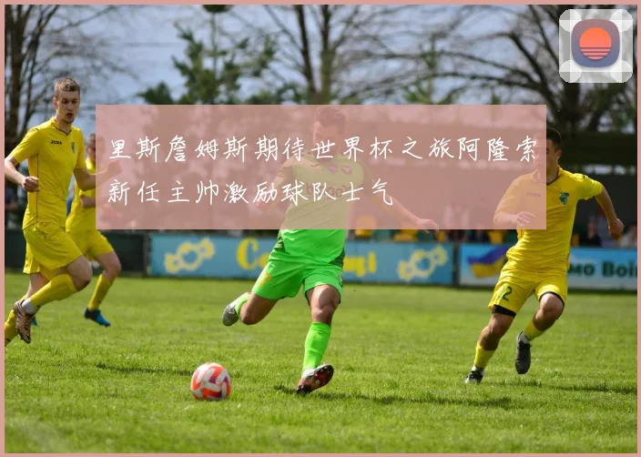 里斯詹姆斯期待世界杯之旅阿隆索新任主帅激励球队士气