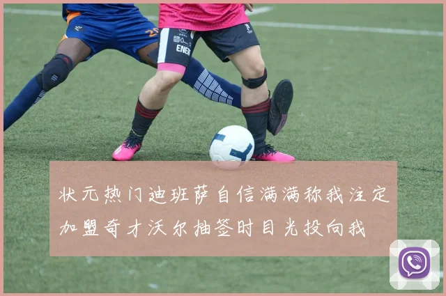 状元热门迪班萨自信满满称我注定加盟奇才沃尔抽签时目光投向我