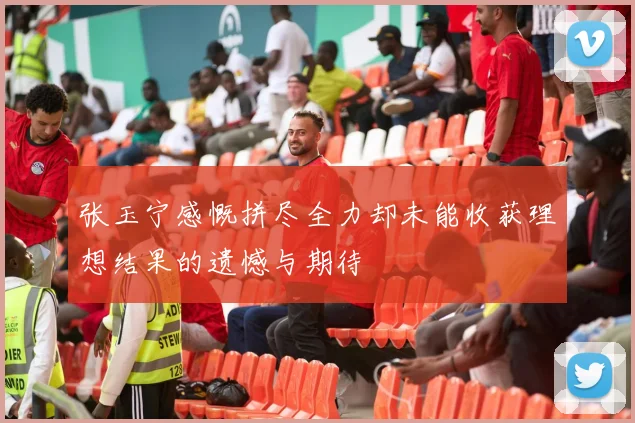 张玉宁感慨拼尽全力却未能收获理想结果的遗憾与期待