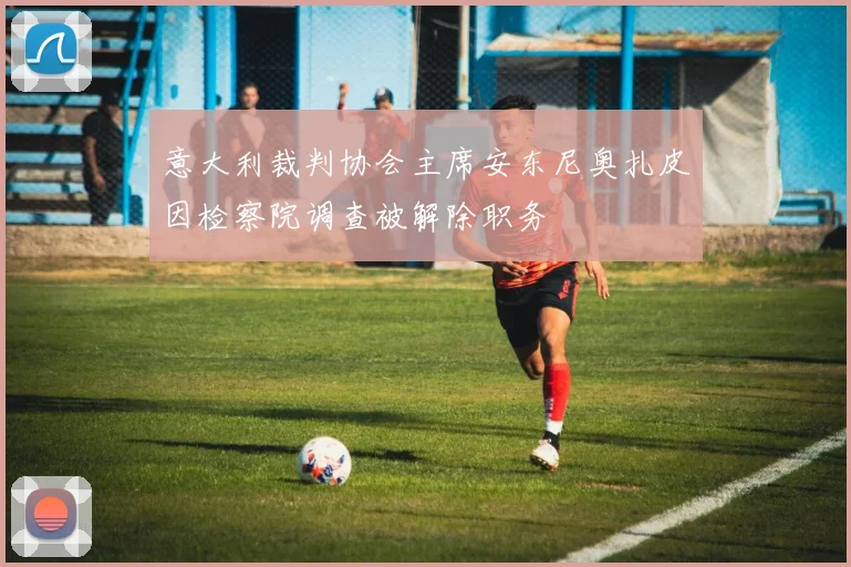 意大利裁判协会主席安东尼奥扎皮因检察院调查被解除职务