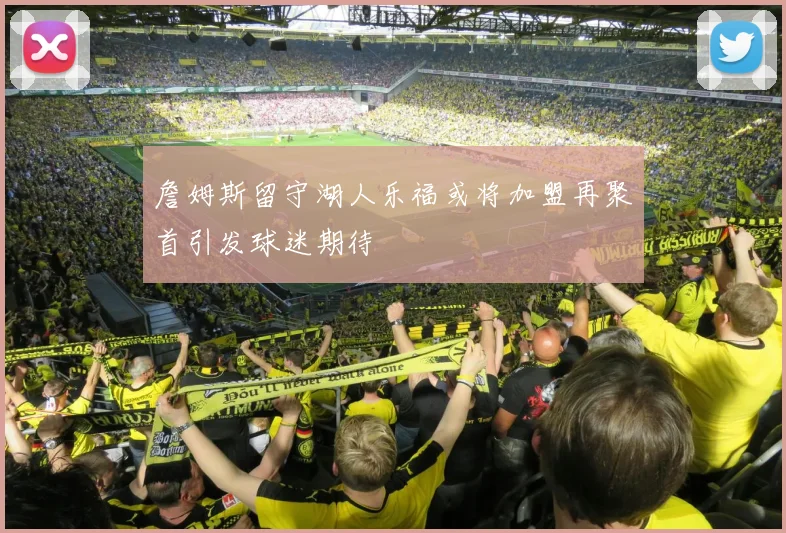 詹姆斯留守湖人乐福或将加盟再聚首引发球迷期待