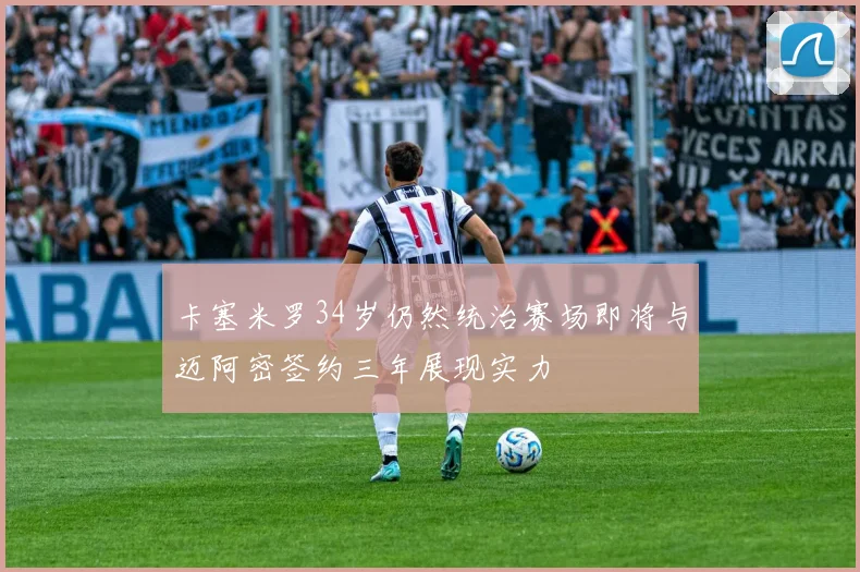 卡塞米罗34岁仍然统治赛场即将与迈阿密签约三年展现实力