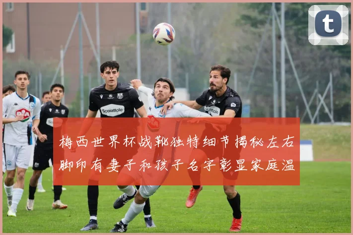 梅西世界杯战靴独特细节揭秘左右脚印有妻子和孩子名字彰显家庭温暖