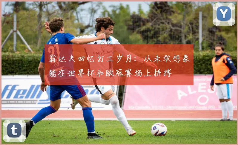 翁达夫回忆打工岁月：从未敢想象能在世界杯和欧冠赛场上拼搏