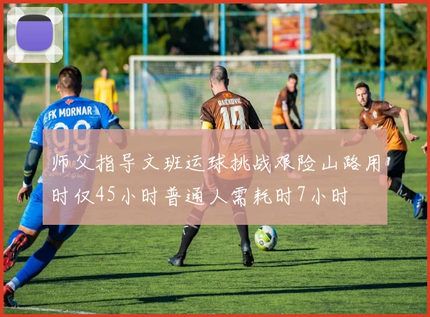 师父指导文班运球挑战艰险山路用时仅45小时普通人需耗时7小时