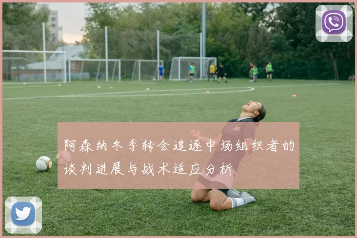 阿森纳冬季转会追逐中场组织者的谈判进展与战术适应分析